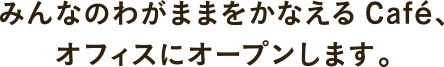 みんなのわがままをかなえるCAFE、オフィスにオープンします。