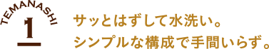 1 サッとはずして水洗い シンプルな構造で手間いらず。