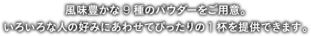 風味豊かな９種のパウダーをご用意。いろいろな人の好みにあわせてぴったりの１杯をご提供できます。