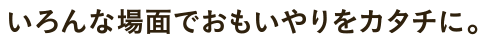 いろんな場面でおもいやりをカタチに。