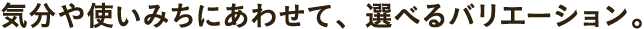 気分や使い道にあわせて、選べるバリエーション