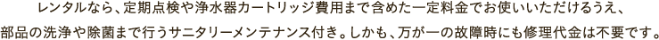 レンタルなら、定期点検や浄水器カートリッジ費用まで含めた一定料金でお使いいただけるうえ、部品の洗浄や除菌まで行うサニタリーメンテナンス付き。しかし、万が一の故障時にも修理代金は不要です。