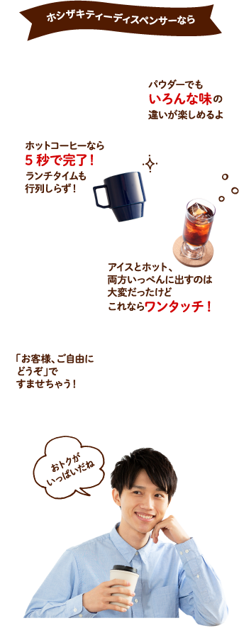 ホシザキティーディスペンサーなら　ホットコーヒーなら5秒で完了！ランチタイムも行列しらず！パウダーでもいろんな味の違いが楽しめるよ　アイスとホット、両方いっぺんに出すのは大変だったけどこれならワンタッチ！　「お客様、ご自由にどうぞ」ですませちゃう！　どれがオトク？