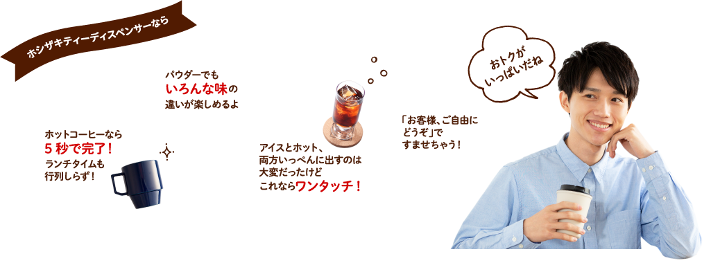 ホシザキティーディスペンサーなら　ホットコーヒーなら5秒で完了！ランチタイムも行列しらず！パウダーでもいろんな味の違いが楽しめるよ　アイスとホット、両方いっぺんに出すのは大変だったけどこれならワンタッチ！　「お客様、ご自由にどうぞ」ですませちゃう！　どれがオトク？