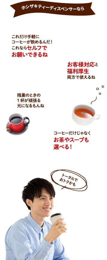 ホシザキティーディスペンサーなら　これだけ手軽にコーヒーが飲めるんだ！これならセルフでお願いできるね　お客様対応と福利厚生両方で使えるね　残業のときの一杯が頑張る元になるもんね　コーヒーだけじゃなくお茶やスープも選べる！トータルではどうなの？