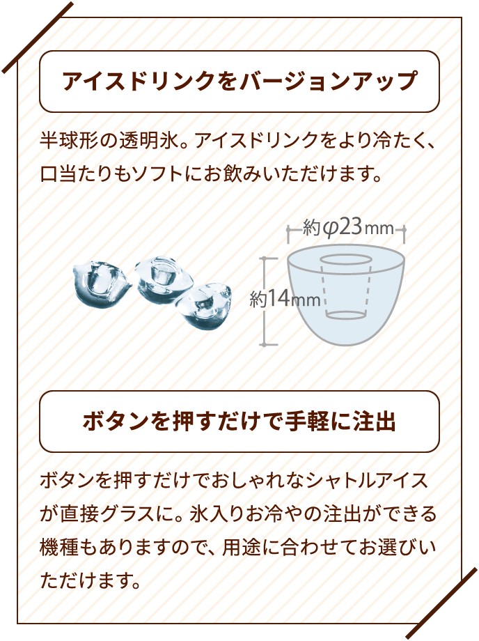 アイスドリンクをバージョンアップ　半球形の透明氷。アイスドリンクをより冷たく、口当たりもソフトにお飲みいただけます。　ボタンを押すだけで手軽に注出　ボタンを押すだけでおしゃれなシャトルアイスが直接グラスに。氷入りお冷やの注出ができる機種もありますので、用途に合わせてお選びいただけます。
