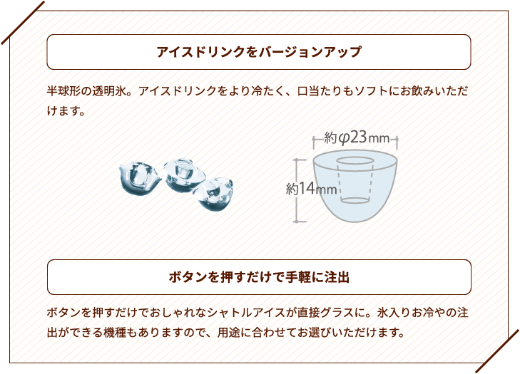 アイスドリンクをバージョンアップ　半球形の透明氷。アイスドリンクをより冷たく、口当たりもソフトにお飲みいただけます。　ボタンを押すだけで手軽に注出　ボタンを押すだけでおしゃれなシャトルアイスが直接グラスに。氷入りお冷やの注出ができる機種もありますので、用途に合わせてお選びいただけます。